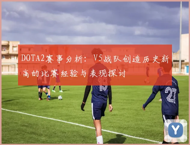 DOTA2赛事分析：V5战队创造历史新高的比赛经验与表现探讨