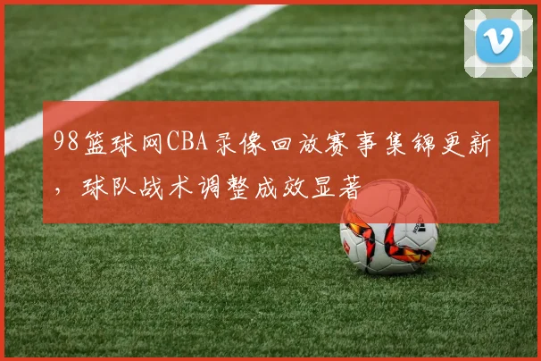 98篮球网CBA录像回放赛事集锦更新，球队战术调整成效显著