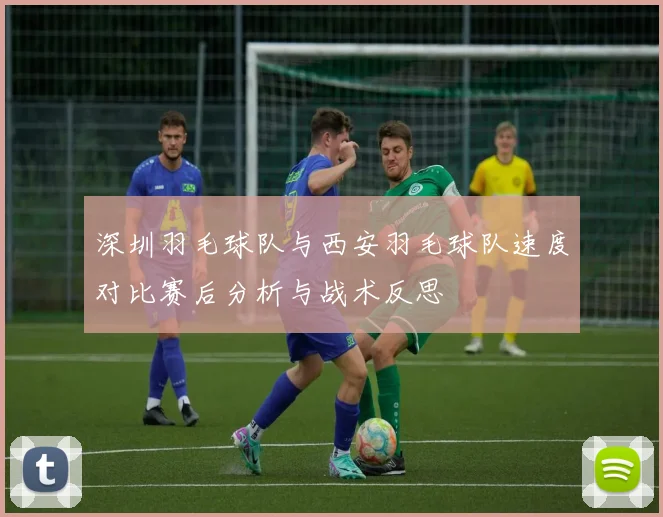 深圳羽毛球队与西安羽毛球队速度对比赛后分析与战术反思
