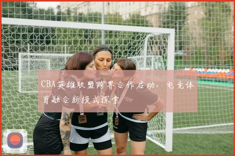 CBA英雄联盟跨界合作启动，电竞体育融合新模式探索