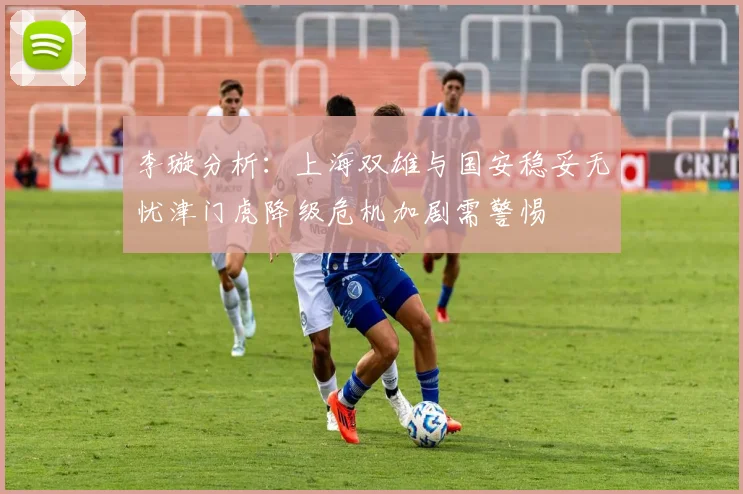 李璇分析：上海双雄与国安稳妥无忧津门虎降级危机加剧需警惕