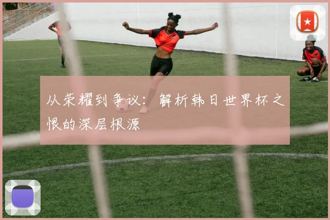 从荣耀到争议：解析韩日世界杯之恨的深层根源
