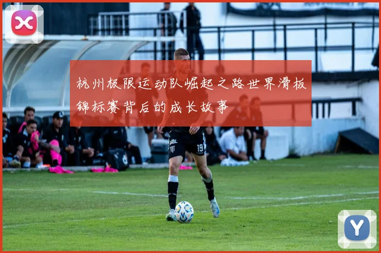 杭州极限运动队崛起之路世界滑板锦标赛背后的成长故事