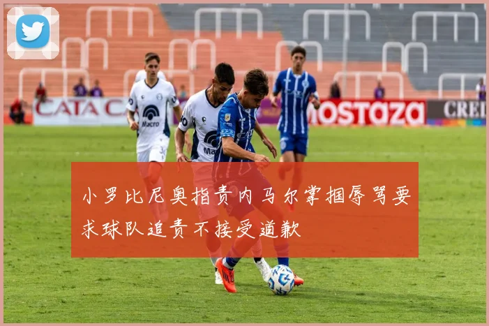 小罗比尼奥指责内马尔掌掴辱骂要求球队追责不接受道歉