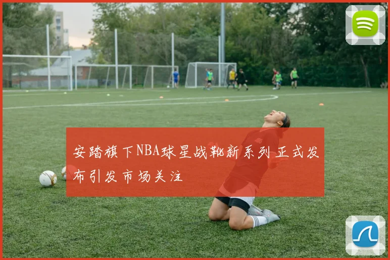 安踏旗下NBA球星战靴新系列正式发布引发市场关注