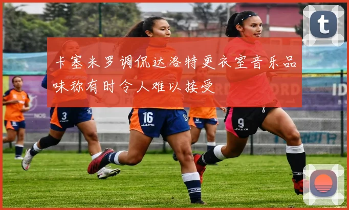 卡塞米罗调侃达洛特更衣室音乐品味称有时令人难以接受