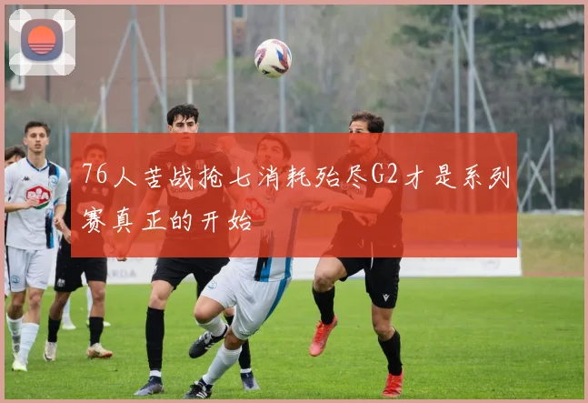 76人苦战抢七消耗殆尽G2才是系列赛真正的开始